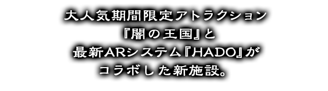 A new facility that combines popular seasonal limited edition Attractions &quot;Kingdom of Darkness&quot; with the latest AR system &quot;HADO.&quot;