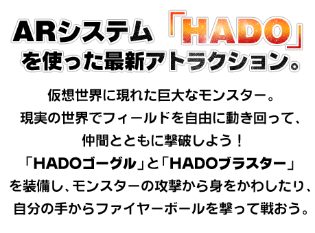 Attractions using the AR system &quot;HADO&quot;. A huge monster that appeared in the virtual world. Move around the field freely in the real world and defeat it with your friends! Equip &quot;HADO Goggles&quot; and &quot;HADO Blaster&quot; to dodge monster attacks and shoot fireballs from your own hands to fight.